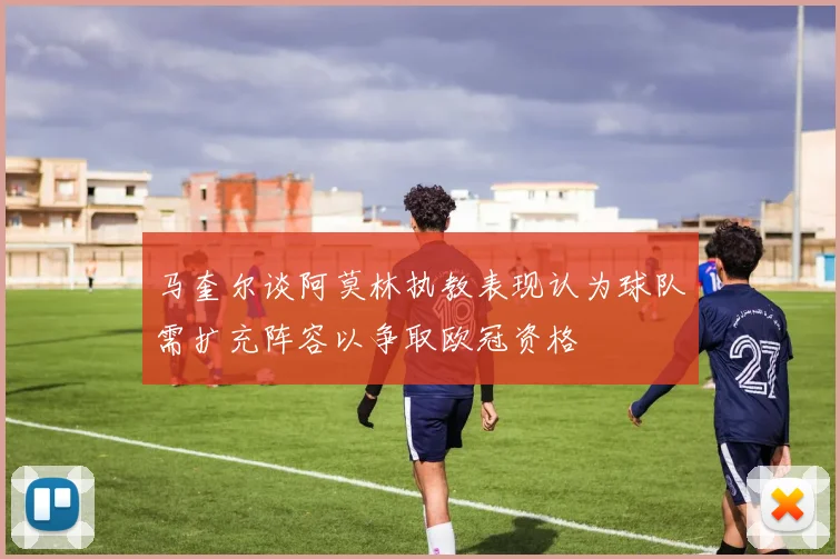 马奎尔谈阿莫林执教表现认为球队需扩充阵容以争取欧冠资格