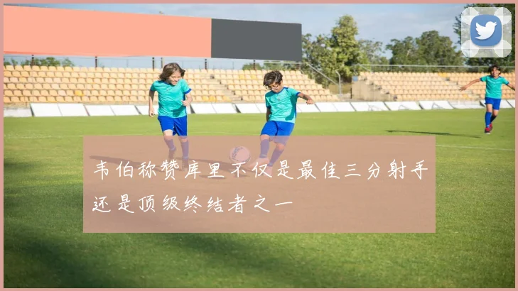 韦伯称赞库里不仅是最佳三分射手还是顶级终结者之一