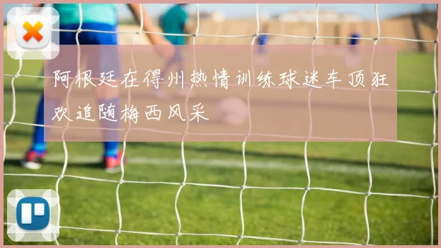 阿根廷在得州热情训练球迷车顶狂欢追随梅西风采