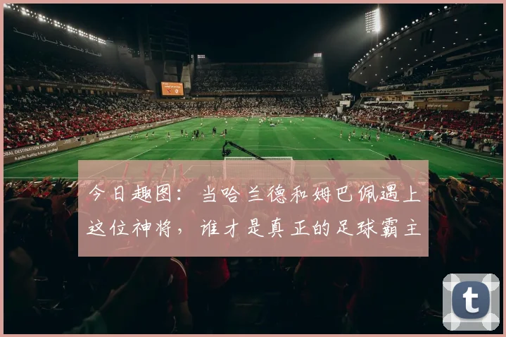 今日趣图：当哈兰德和姆巴佩遇上这位神将，谁才是真正的足球霸主