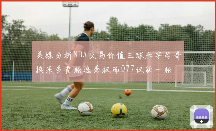 美媒分析NBA交易价值三球和字母哥换来多首轮选秀权而077仅获一轮