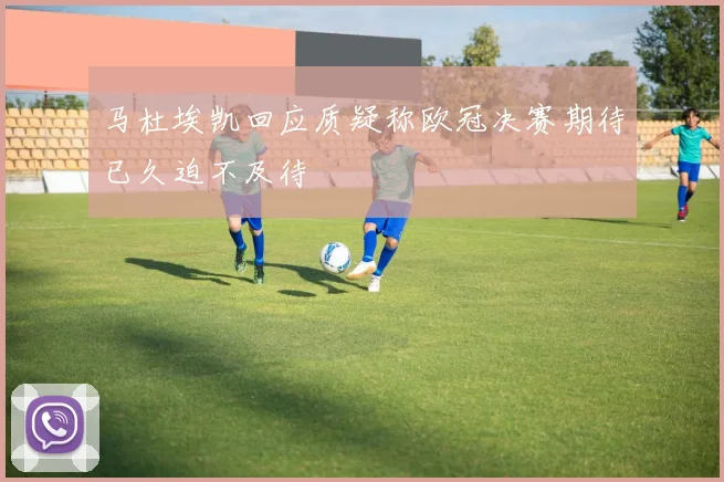 马杜埃凯回应质疑称欧冠决赛期待已久迫不及待