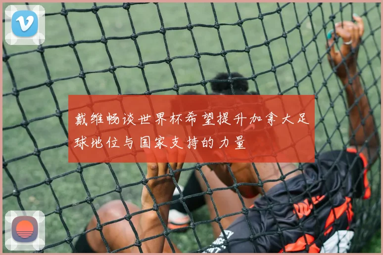 戴维畅谈世界杯希望提升加拿大足球地位与国家支持的力量