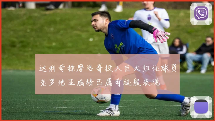 达利奇称摩洛哥投入巨大归化球员克罗地亚成绩已属奇迹般表现