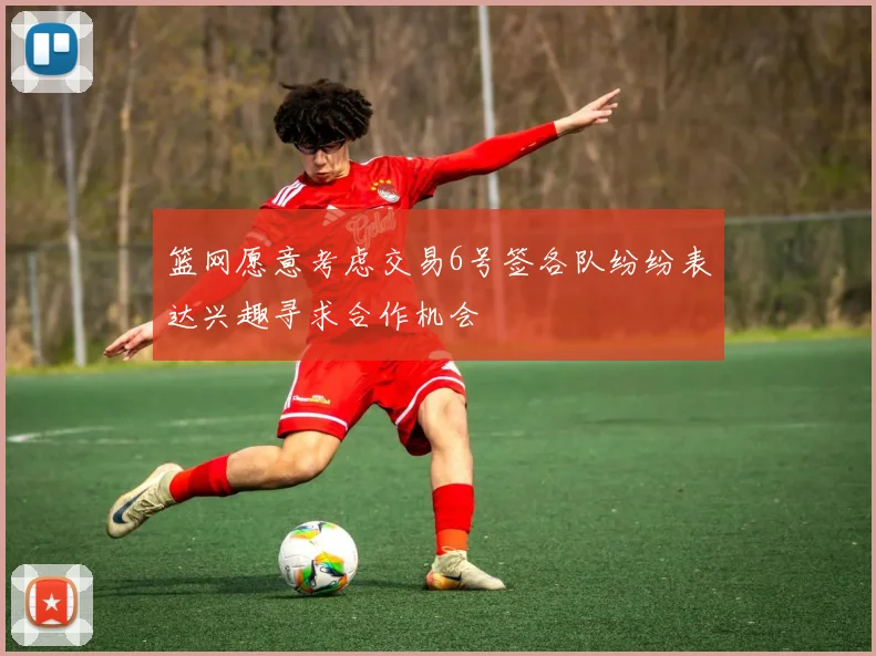 篮网愿意考虑交易6号签各队纷纷表达兴趣寻求合作机会