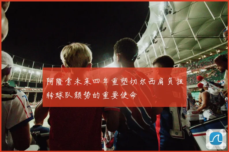 阿隆索未来四年重塑切尔西肩负扭转球队颓势的重要使命