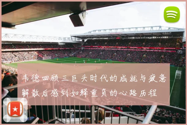 韦德回顾三巨头时代的成就与疲惫解散后感到如释重负的心路历程