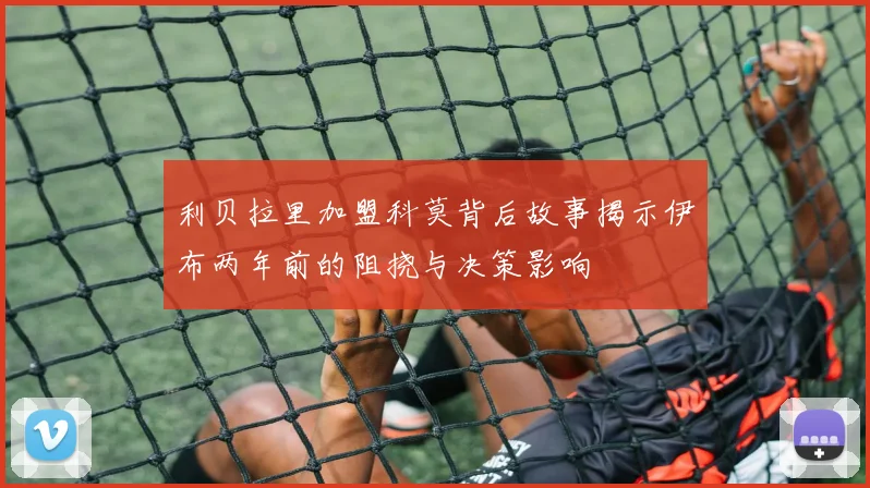 利贝拉里加盟科莫背后故事揭示伊布两年前的阻挠与决策影响